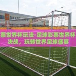 足球彩票世界杯玩法-足球彩票世界杯，巧妙决战，玩转世界足球盛宴
