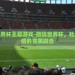 微信世界杯主题游戏-微信世界杯，社交与激情的完美融合