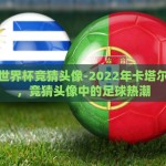 卡塔尔世界杯竞猜头像-2022年卡塔尔世界杯，竞猜头像中的足球热潮