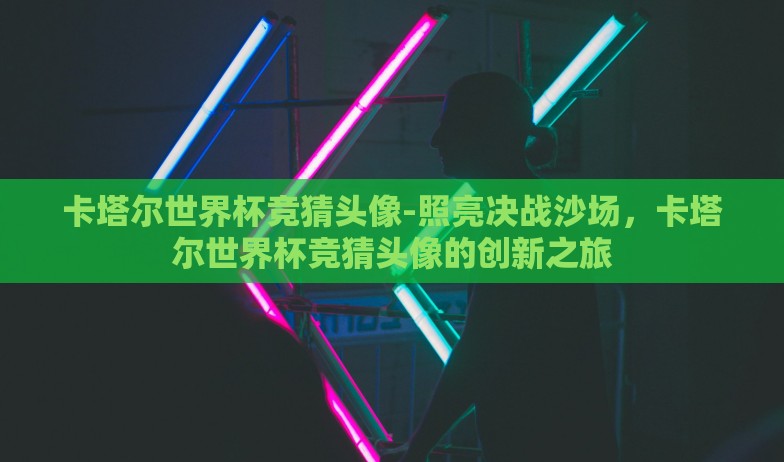 卡塔尔世界杯竞猜头像-照亮决战沙场，卡塔尔世界杯竞猜头像的创新之旅