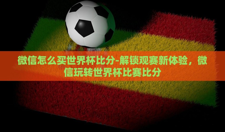 微信怎么买世界杯比分-解锁观赛新体验,微信玩转世界杯比赛比分 微信怎么买世界杯比分-解锁观赛新体验,微信玩转世界杯比赛比分