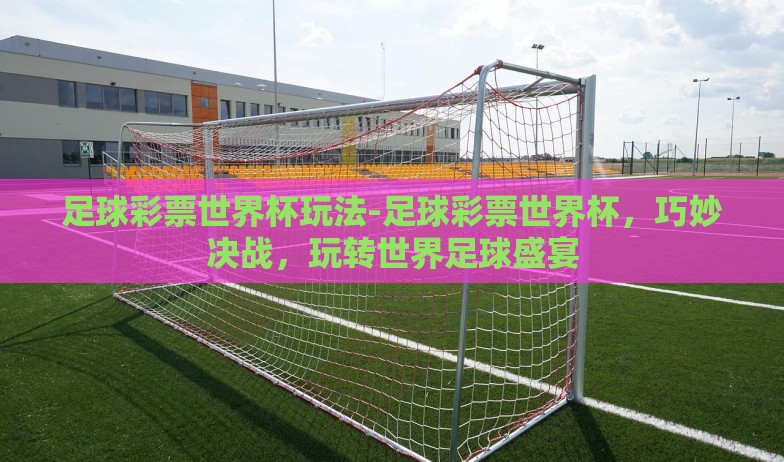 足球彩票世界杯玩法-足球彩票世界杯，巧妙决战，玩转世界足球盛宴