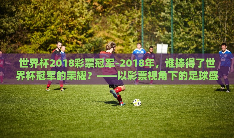 世界杯2018彩票冠军-2018年,谁捧得了世界杯冠军的荣耀?——以彩票视角下的足球盛宴 世界杯2018彩票冠军-2018年,谁捧得了世界杯冠军的荣耀?——以彩票视角下的足球盛宴