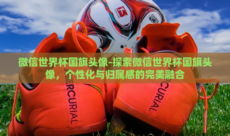 微信世界杯国旗头像-探索微信世界杯国旗头像,个性化与归属感的完美融合 微信世界杯国旗头像-探索微信世界杯国旗头像,个性化与归属感的完美融合