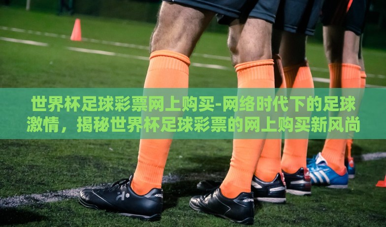 世界杯足球彩票网上购买-网络时代下的足球激情,揭秘世界杯足球彩票的网上购买新风尚 世界杯足球彩票网上购买-网络时代下的足球激情,揭秘世界杯足球彩票的网上购买新风尚