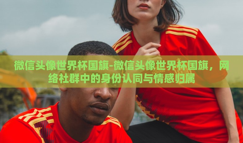 微信头像世界杯国旗-微信头像世界杯国旗,网络社群中的身份认同与情感归属 微信头像世界杯国旗-微信头像世界杯国旗,网络社群中的身份认同与情感归属