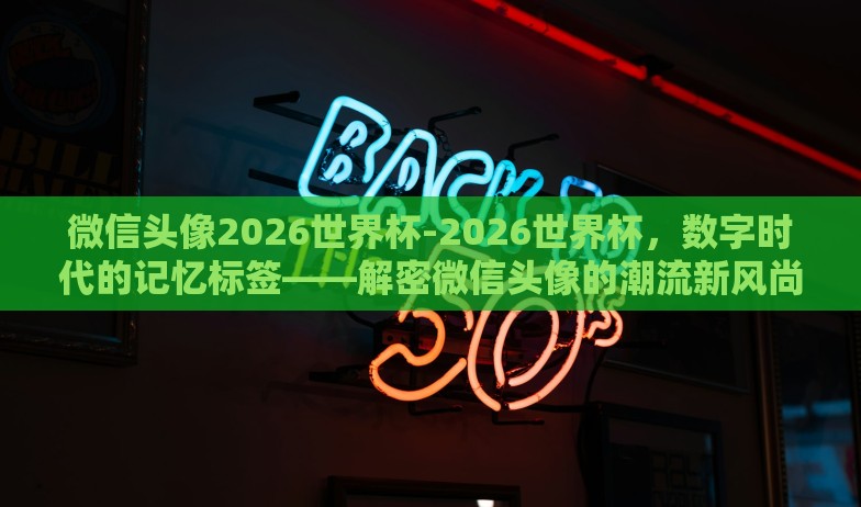 微信头像2026世界杯-2026世界杯,数字时代的记忆标签——解密微信头像的潮流新风尚 微信头像2026世界杯-2026世界杯,数字时代的记忆标签——解密微信头像的潮流新风尚