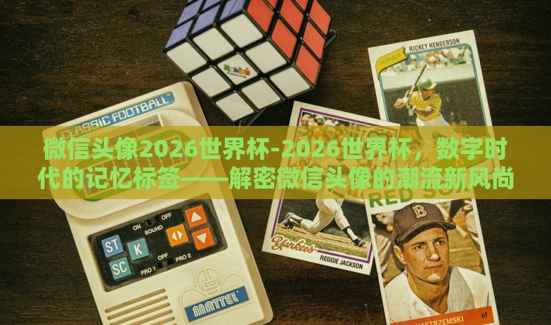 微信头像2026世界杯-2026世界杯,数字时代的记忆标签——解密微信头像的潮流新风尚 微信头像2026世界杯-2026世界杯,数字时代的记忆标签——解密微信头像的潮流新风尚