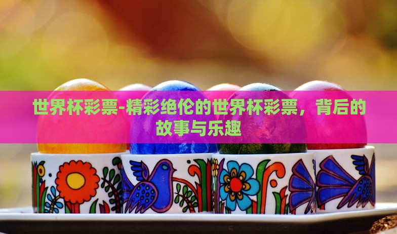 世界杯彩票-精彩绝伦的世界杯彩票,背后的故事与乐趣 世界杯彩票-精彩绝伦的世界杯彩票,背后的故事与乐趣