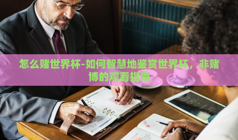 怎么赌世界杯-如何智慧地鉴赏世界杯，非赌博的观看指南