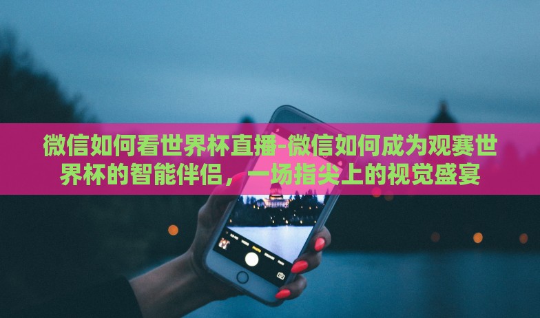 微信如何看世界杯直播-微信如何成为观赛世界杯的智能伴侣，一场指尖上的视觉盛宴