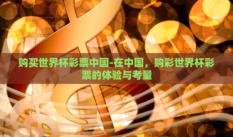 购买世界杯彩票中国-在中国,购彩世界杯彩票的体验与考量 购买世界杯彩票中国-在中国,购彩世界杯彩票的体验与考量
