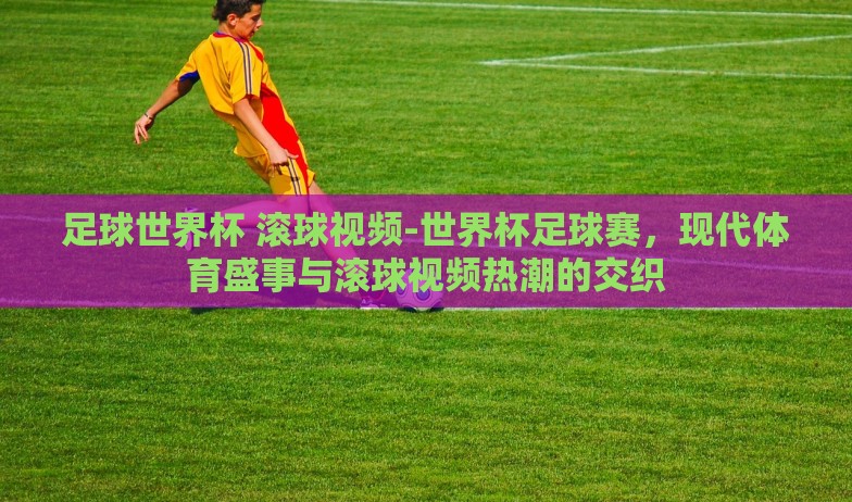 足球世界杯 滚球视频-世界杯足球赛，现代体育盛事与滚球视频热潮的交织