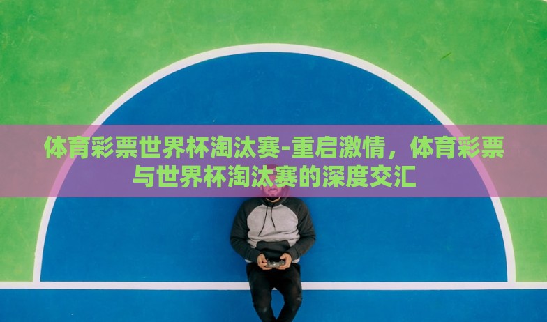 体育彩票世界杯淘汰赛-重启激情，体育彩票与世界杯淘汰赛的深度交汇