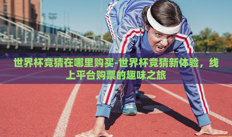 世界杯竞猜在哪里购买-世界杯竞猜新体验,线上平台购票的趣味之旅 世界杯竞猜在哪里购买-世界杯竞猜新体验,线上平台购票的趣味之旅