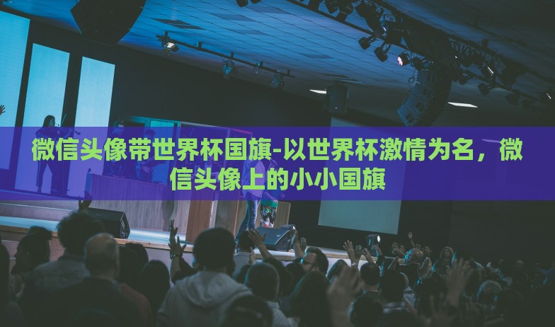 微信头像带世界杯国旗-以世界杯激情为名，微信头像上的小小国旗