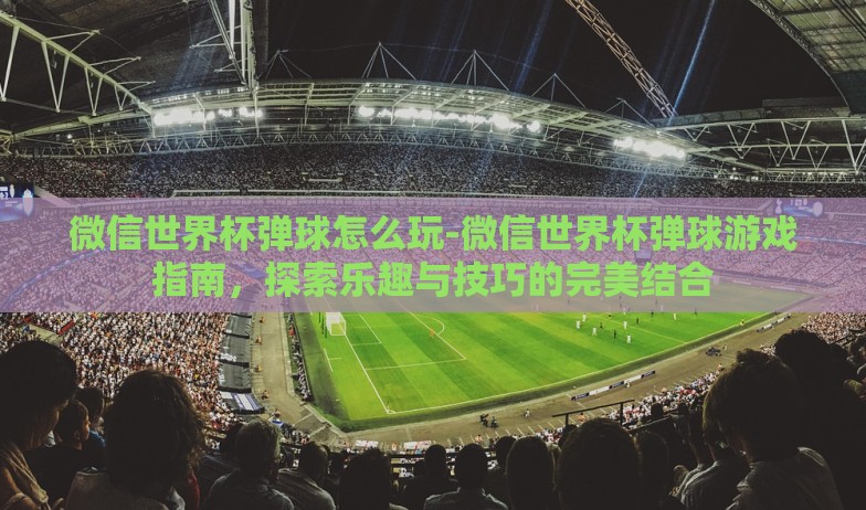 微信世界杯弹球怎么玩-微信世界杯弹球游戏指南，探索乐趣与技巧的完美结合