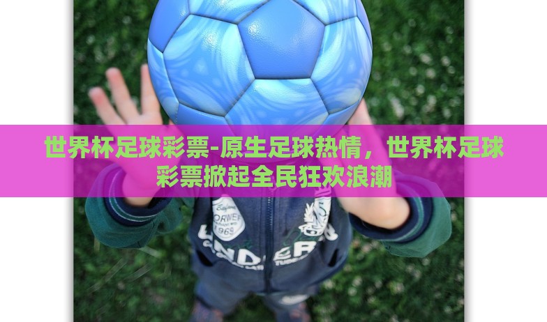 世界杯足球彩票-原生足球热情,世界杯足球彩票掀起全民狂欢浪潮 世界杯足球彩票-原生足球热情,世界杯足球彩票掀起全民狂欢浪潮