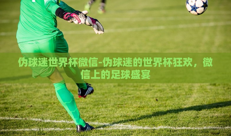 伪球迷世界杯微信-伪球迷的世界杯狂欢，微信上的足球盛宴