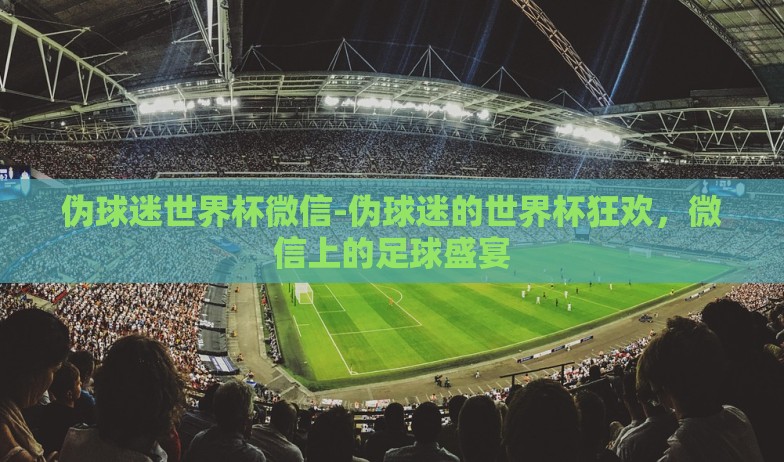 伪球迷世界杯微信-伪球迷的世界杯狂欢，微信上的足球盛宴