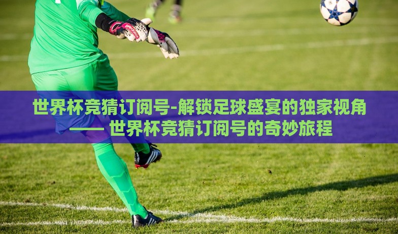 世界杯竞猜订阅号-解锁足球盛宴的独家视角 —— 世界杯竞猜订阅号的奇妙旅程