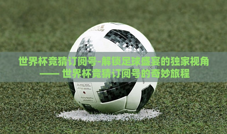 世界杯竞猜订阅号-解锁足球盛宴的独家视角 —— 世界杯竞猜订阅号的奇妙旅程