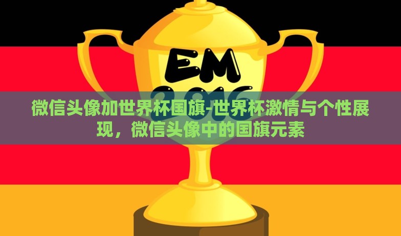 微信头像加世界杯国旗-世界杯激情与个性展现，微信头像中的国旗元素
