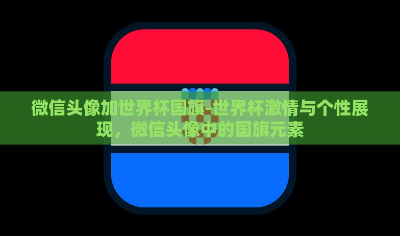 微信头像加世界杯国旗-世界杯激情与个性展现，微信头像中的国旗元素