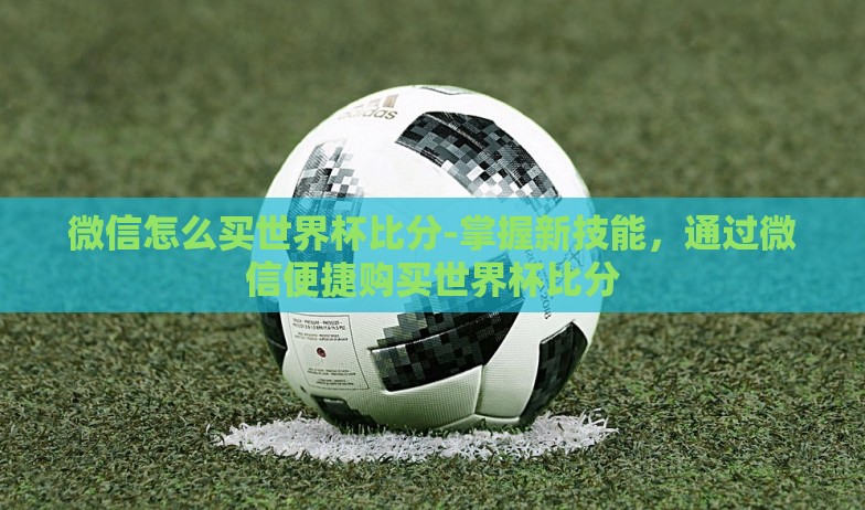 微信怎么买世界杯比分-掌握新技能，通过微信便捷购买世界杯比分