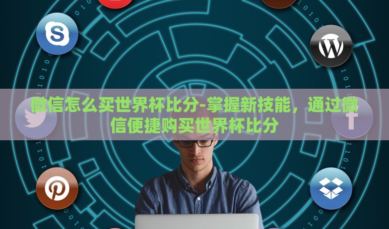 微信怎么买世界杯比分-掌握新技能，通过微信便捷购买世界杯比分