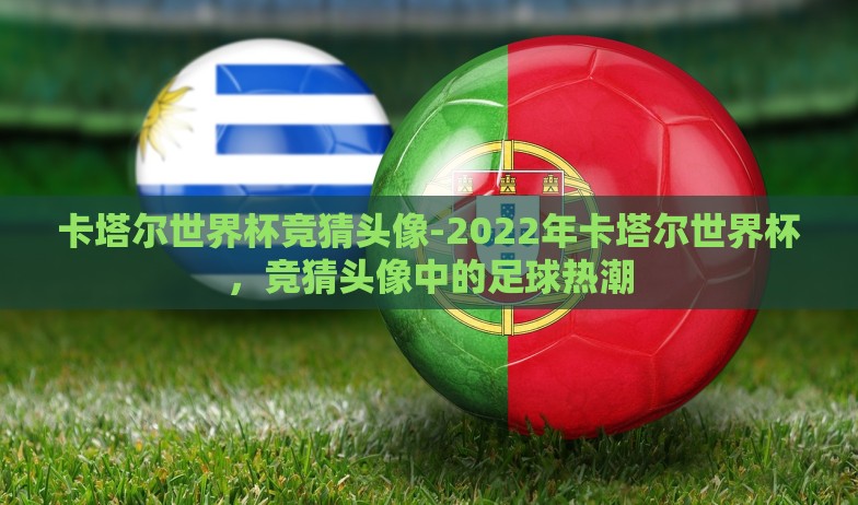 卡塔尔世界杯竞猜头像-2022年卡塔尔世界杯,竞猜头像中的足球热潮 卡塔尔世界杯竞猜头像-2022年卡塔尔世界杯,竞猜头像中的足球热潮