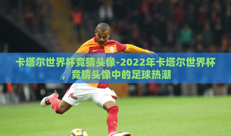 卡塔尔世界杯竞猜头像-2022年卡塔尔世界杯,竞猜头像中的足球热潮 卡塔尔世界杯竞猜头像-2022年卡塔尔世界杯,竞猜头像中的足球热潮
