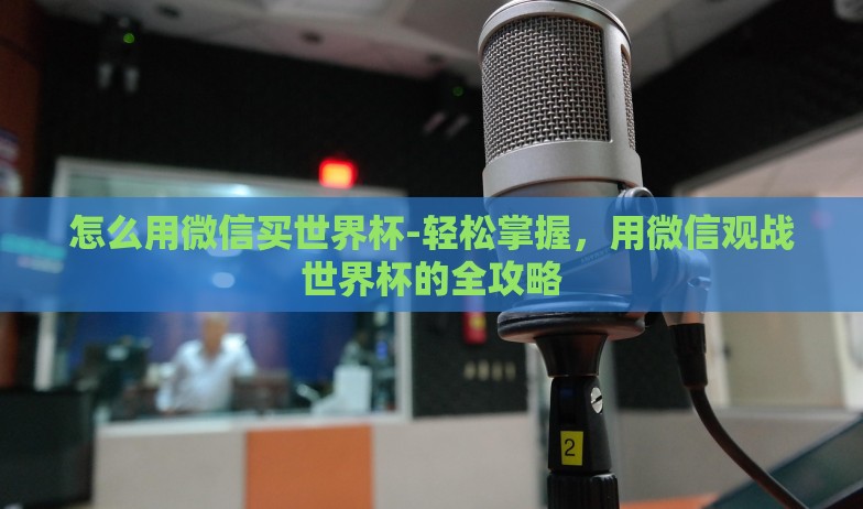怎么用微信买世界杯-轻松掌握，用微信观战世界杯的全攻略